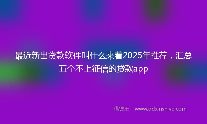 最近新出贷款软件叫什么来着2025年推荐，汇总五个不上征信的贷款app