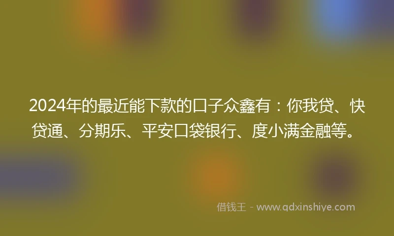 2024年的最近能下款的口子众鑫有：你我贷、快贷通、分期乐、平安口袋银行、度小满金融等。