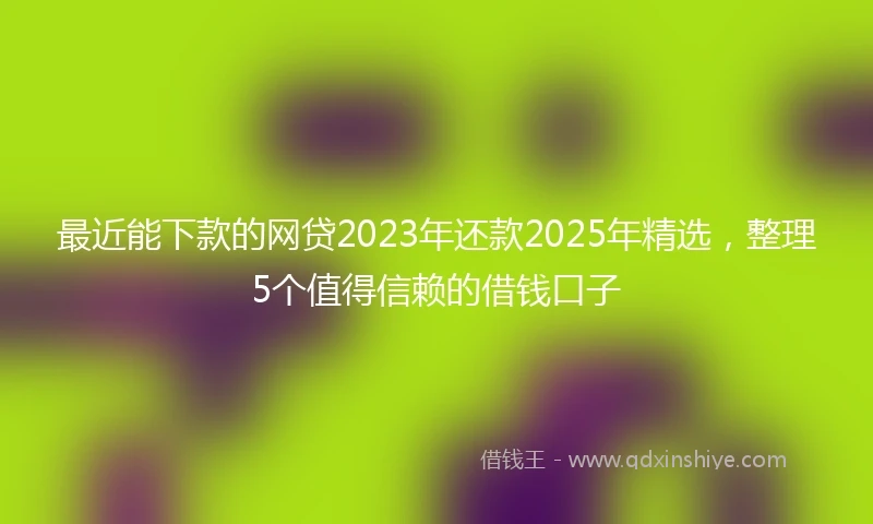 最近能下款的网贷2023年还款2025年精选，整理5个值得信赖的借钱口子