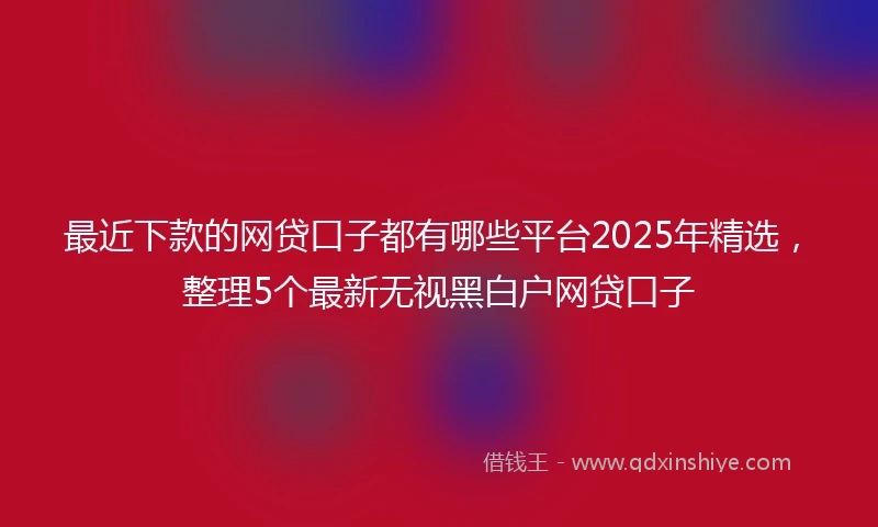 最近下款的网贷口子都有哪些平台2025年精选，整理5个最新无视黑白户网贷口子