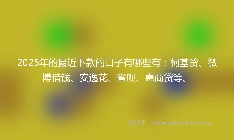 2025年的最近下款的口子有哪些有：柯基贷、微博借钱、安逸花、省呗、惠商贷等。