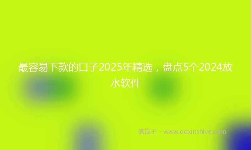 最容易下款的口子2025年精选，盘点5个2024放水软件