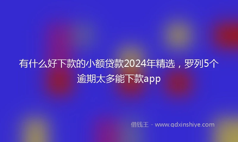 有什么好下款的小额贷款2024年精选，罗列5个逾期太多能下款app