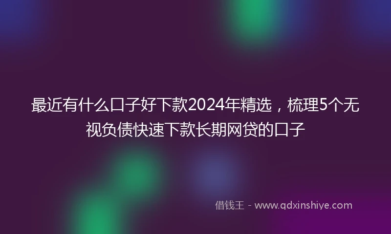最近有什么口子好下款2024年精选，梳理5个无视负债快速下款长期网贷的口子