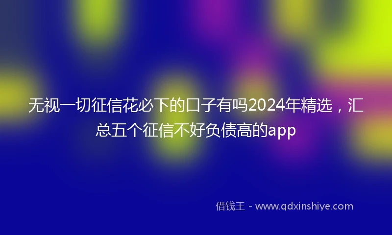 无视一切征信花必下的口子有吗2024年精选，汇总五个征信不好负债高的app