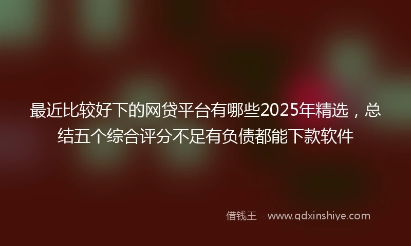 最近比较好下的网贷平台有哪些2025年精选，总结五个综合评分不足有负债都能下款软件