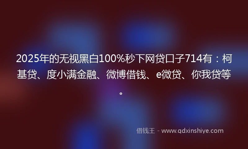 2025年的无视黑白100%秒下网贷口子714有：柯基贷、度小满金融、微博借钱、e微贷、你我贷等。