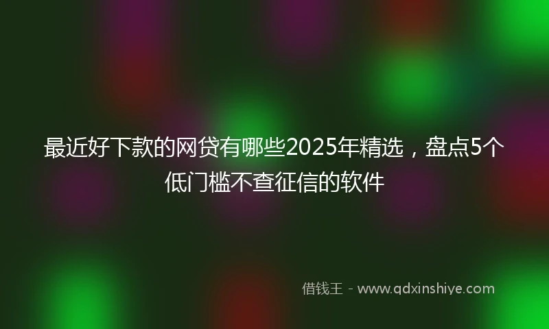 最近好下款的网贷有哪些2025年精选，盘点5个低门槛不查征信的软件