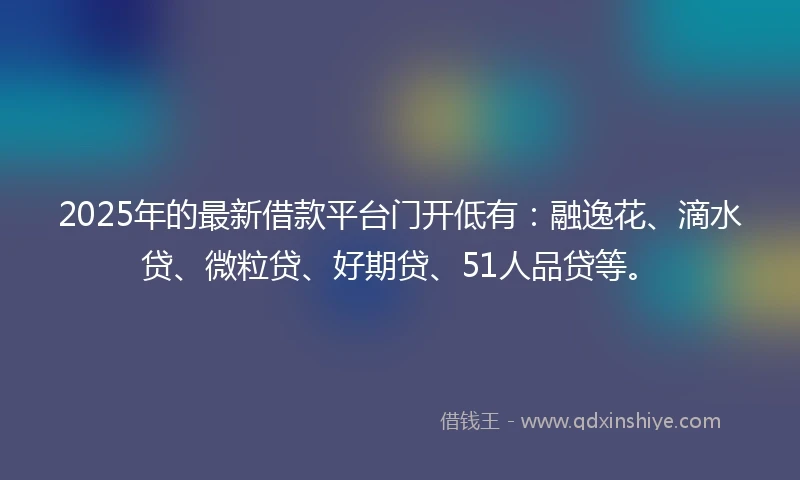2025年的最新借款平台门开低有：融逸花、滴水贷、微粒贷、好期贷、51人品贷等。