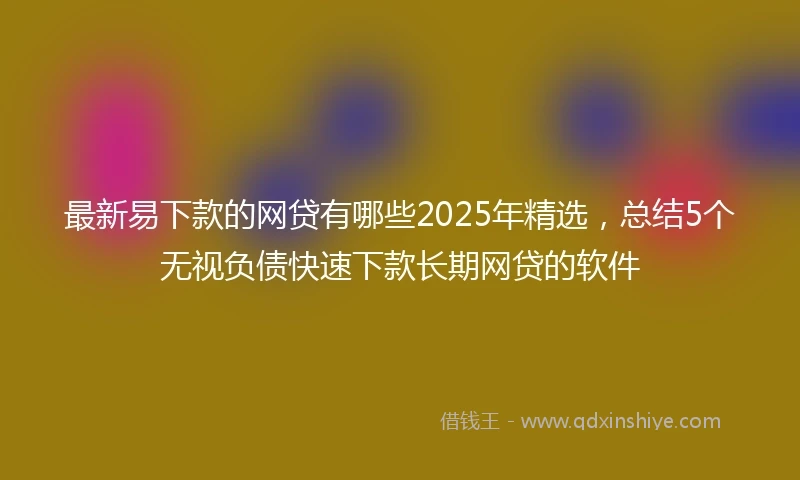 最新易下款的网贷有哪些2025年精选，总结5个无视负债快速下款长期网贷的软件