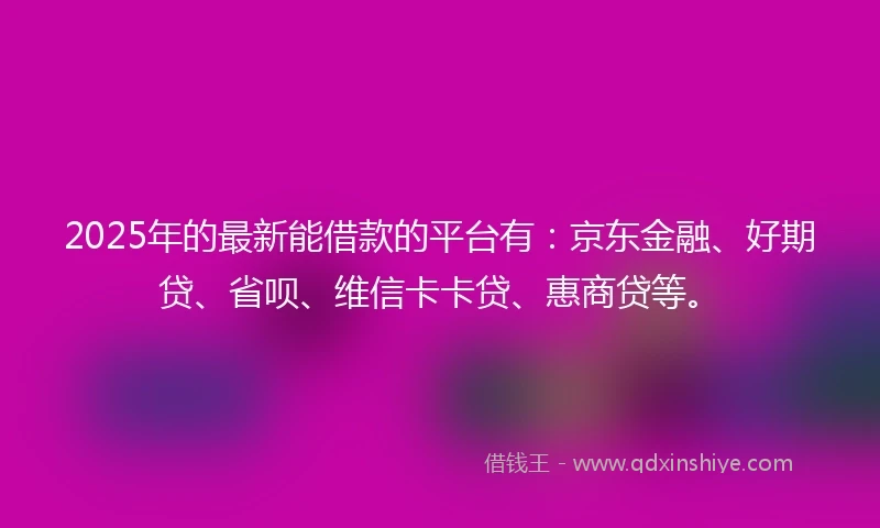 2025年的最新能借款的平台有：京东金融、好期贷、省呗、维信卡卡贷、惠商贷等。