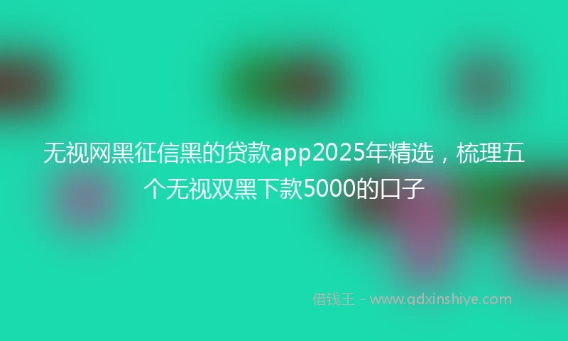 无视网黑征信黑的贷款app2025年精选，梳理五个无视双黑下款5000的口子