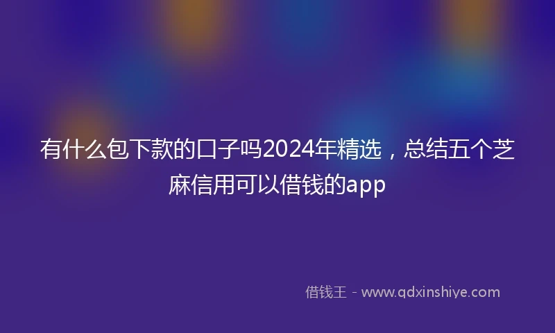 有什么包下款的口子吗2024年精选，总结五个芝麻信用可以借钱的app