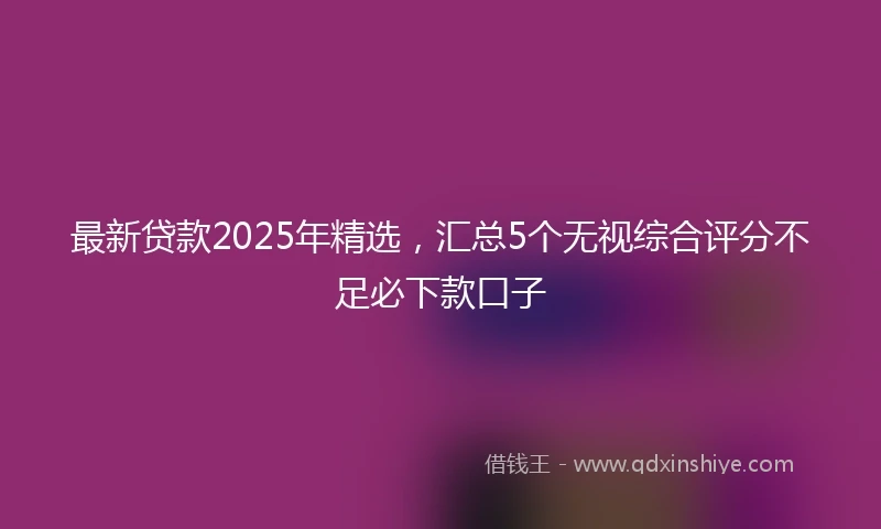 最新贷款2025年精选，汇总5个无视综合评分不足必下款口子