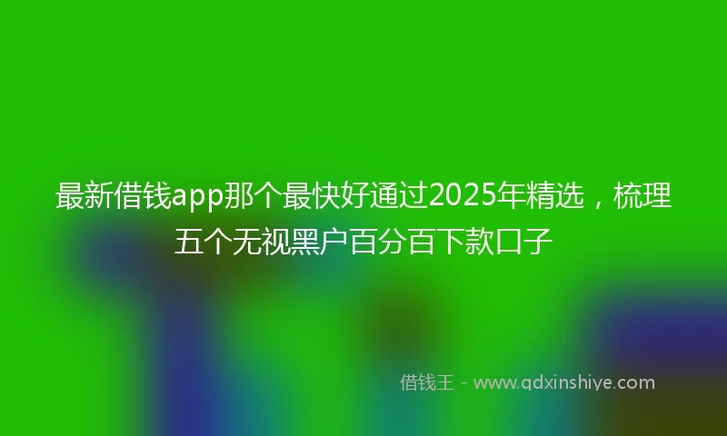 最新借钱app那个最快好通过2025年精选，梳理五个无视黑户百分百下款口子
