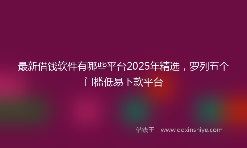 最新借钱软件有哪些平台2025年精选，罗列五个门槛低易下款平台