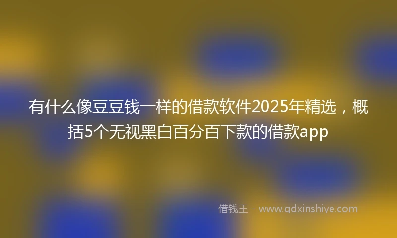 有什么像豆豆钱一样的借款软件2025年精选，概括5个无视黑白百分百下款的借款app