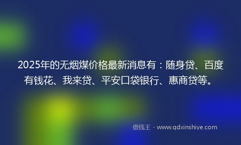 2025年的无烟煤价格最新消息有：随身贷、百度有钱花、我来贷、平安口袋银行、惠商贷等。