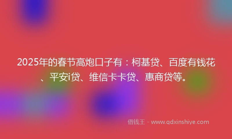 2025年的春节高炮口子有：柯基贷、百度有钱花、平安i贷、维信卡卡贷、惠商贷等。