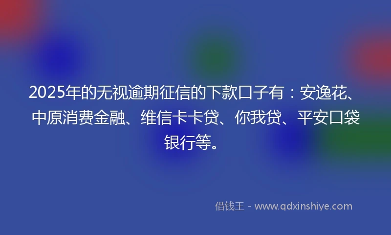 2025年的无视逾期征信的下款口子有：安逸花、中原消费金融、维信卡卡贷、你我贷、平安口袋银行等。