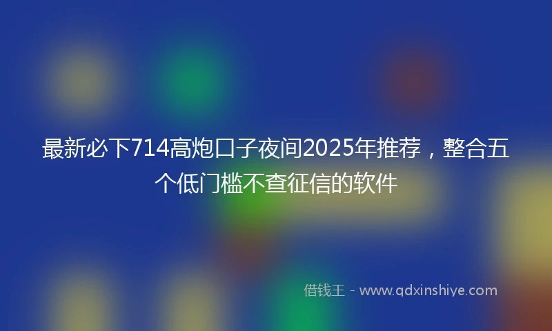 最新必下714高炮口子夜间2025年推荐，整合五个低门槛不查征信的软件
