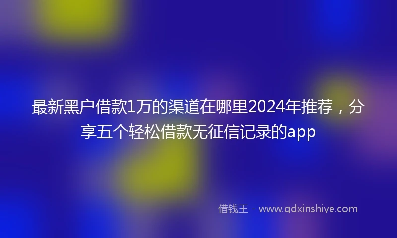最新黑户借款1万的渠道在哪里2024年推荐，分享五个轻松借款无征信记录的app