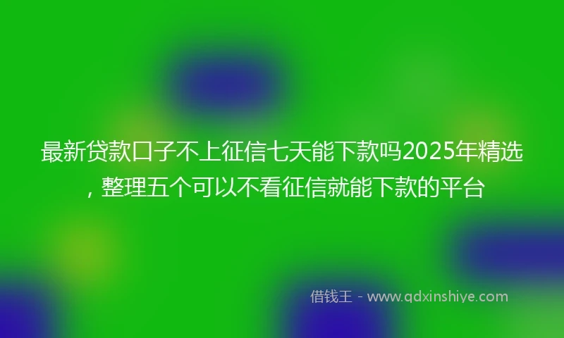 最新贷款口子不上征信七天能下款吗2025年精选，整理五个可以不看征信就能下款的平台