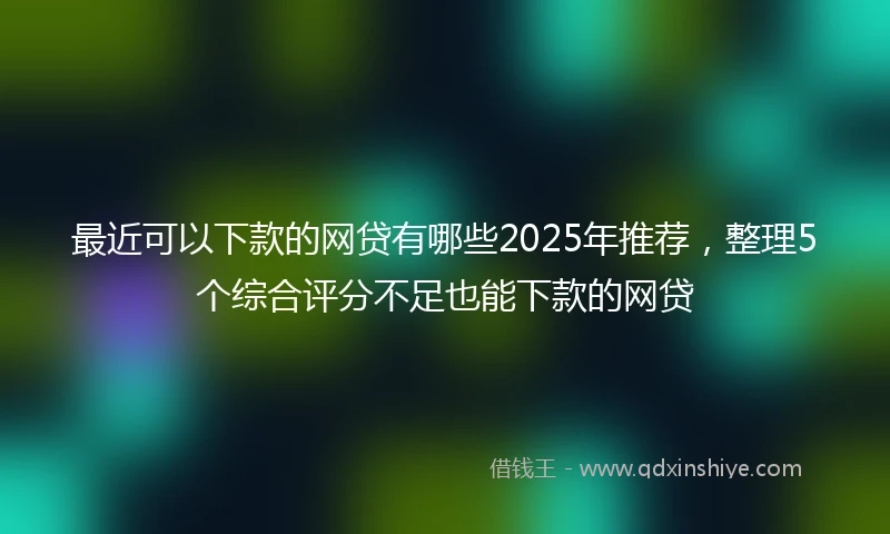 最近可以下款的网贷有哪些2025年推荐，整理5个综合评分不足也能下款的网贷