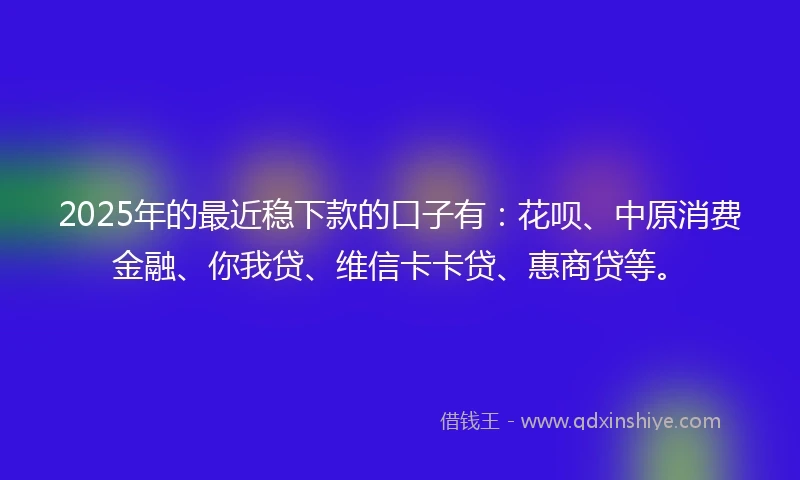 2025年的最近稳下款的口子有：花呗、中原消费金融、你我贷、维信卡卡贷、惠商贷等。