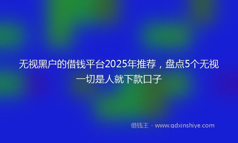 无视黑户的借钱平台2025年推荐，盘点5个无视一切是人就下款口子