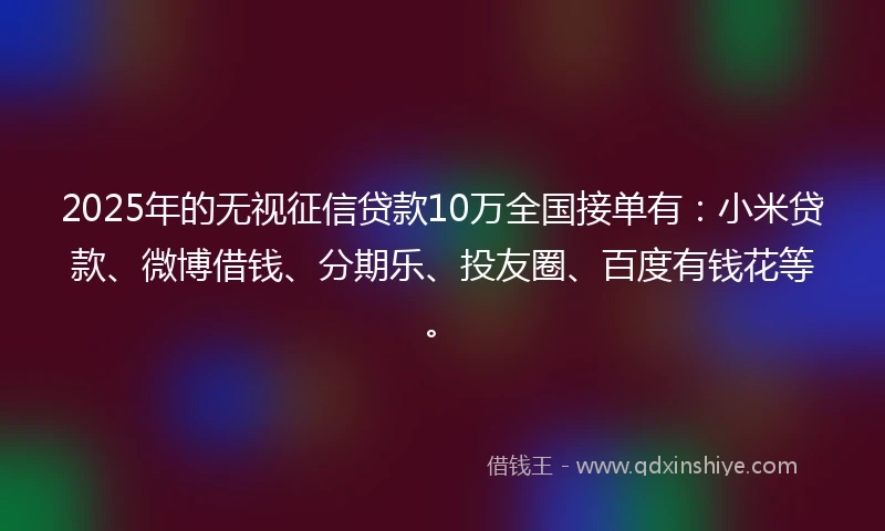 2025年的无视征信贷款10万全国接单有：小米贷款、微博借钱、分期乐、投友圈、百度有钱花等。