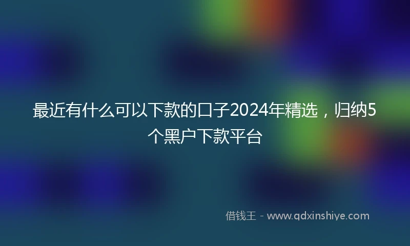 最近有什么可以下款的口子2024年精选，归纳5个黑户下款平台
