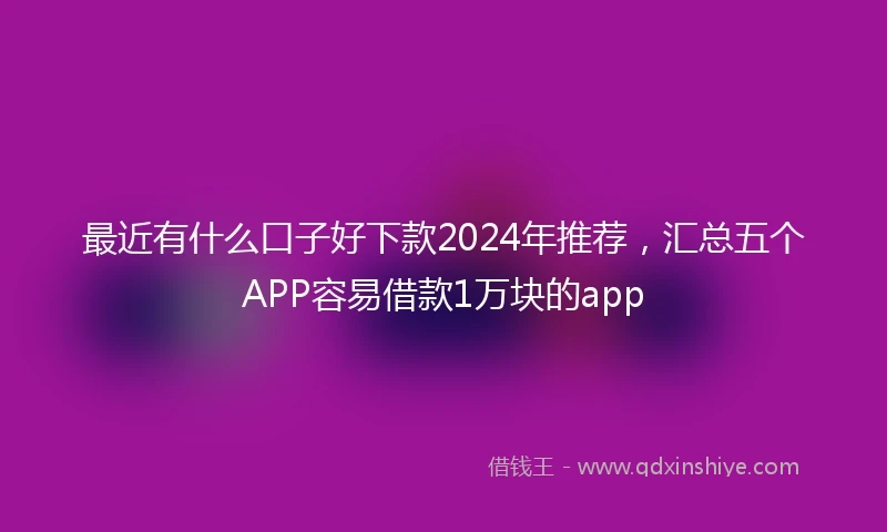 最近有什么口子好下款2024年推荐，汇总五个APP容易借款1万块的app