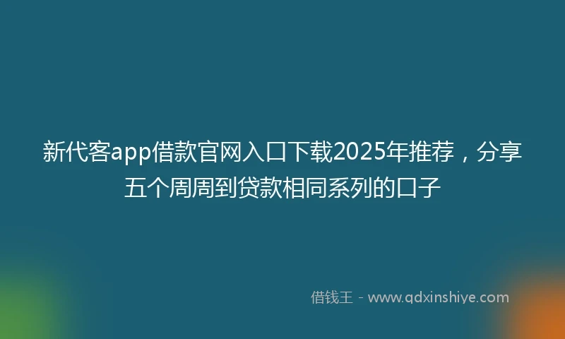 新代客app借款官网入口下载2025年推荐，分享五个周周到贷款相同系列的口子