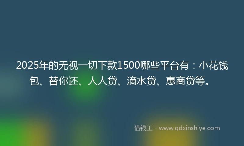 2025年的无视一切下款1500哪些平台有：小花钱包、替你还、人人贷、滴水贷、惠商贷等。