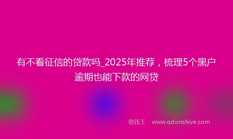 有不看征信的贷款吗_2025年推荐，梳理5个黑户逾期也能下款的网贷