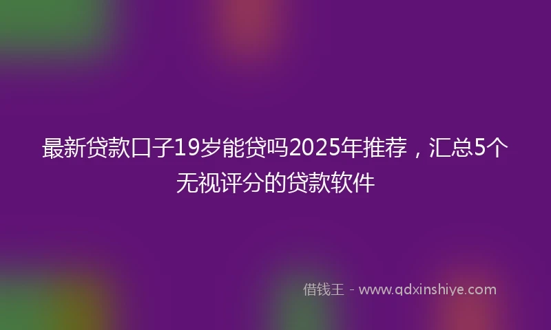 最新贷款口子19岁能贷吗2025年推荐，汇总5个无视评分的贷款软件