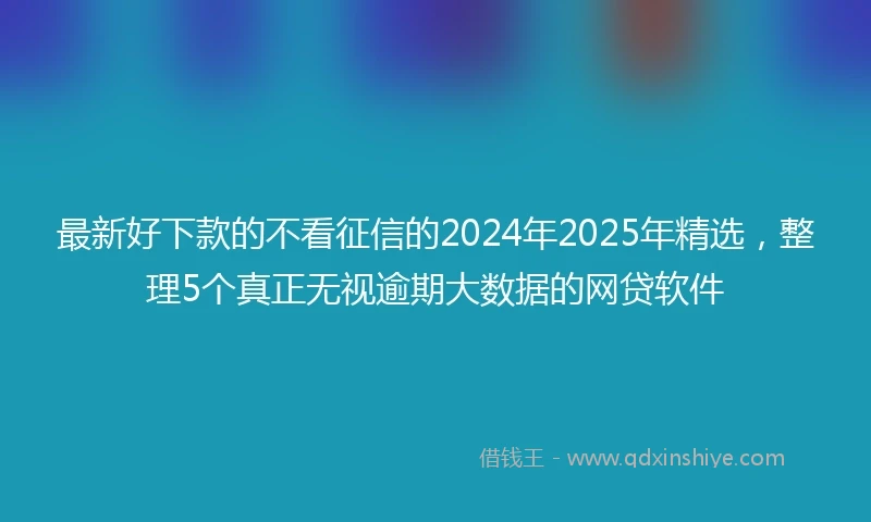 最新好下款的不看征信的2024年2025年精选，整理5个真正无视逾期大数据的网贷软件