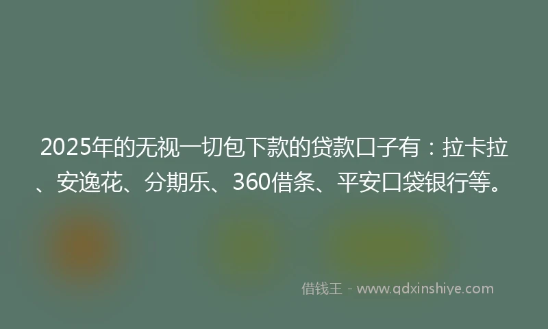 2025年的无视一切包下款的贷款口子有：拉卡拉、安逸花、分期乐、360借条、平安口袋银行等。