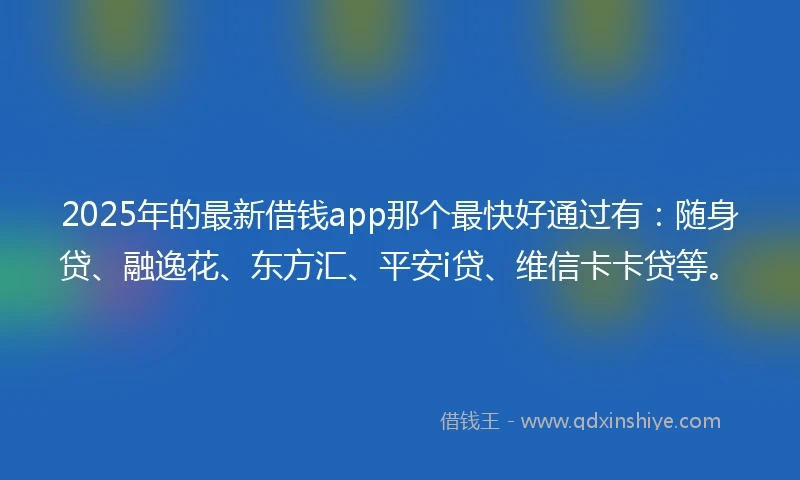 2025年的最新借钱app那个最快好通过有：随身贷、融逸花、东方汇、平安i贷、维信卡卡贷等。