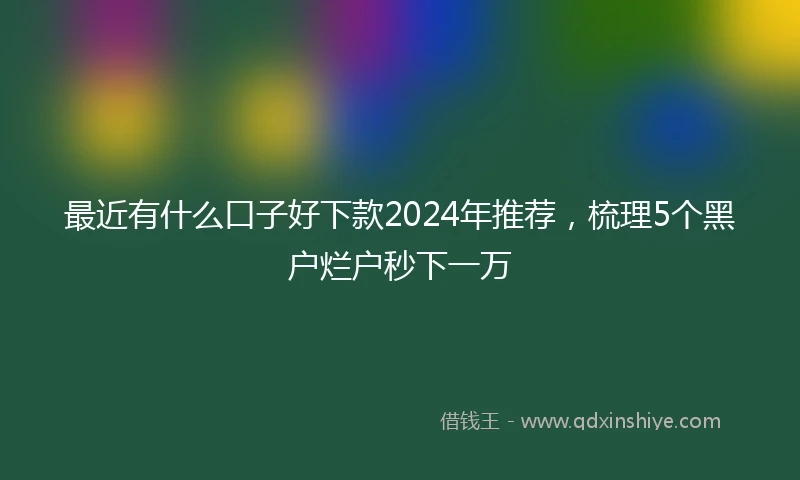 最近有什么口子好下款2024年推荐，梳理5个黑户烂户秒下一万