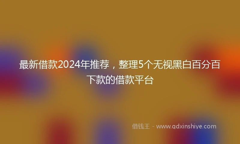 最新借款2024年推荐，整理5个无视黑白百分百下款的借款平台