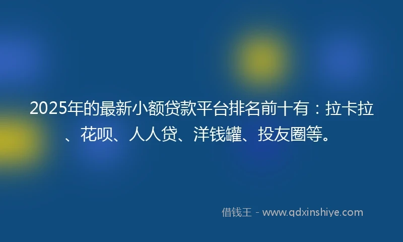 2025年的最新小额贷款平台排名前十有：拉卡拉、花呗、人人贷、洋钱罐、投友圈等。