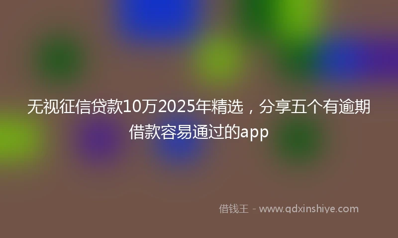 无视征信贷款10万2025年精选，分享五个有逾期借款容易通过的app