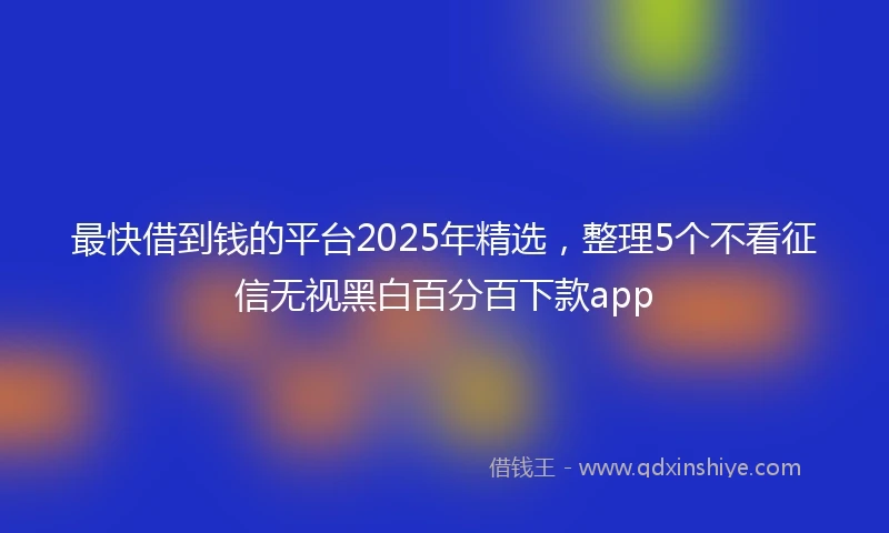 最快借到钱的平台2025年精选，整理5个不看征信无视黑白百分百下款app