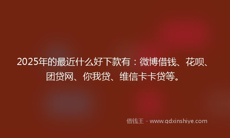 2025年的最近什么好下款有：微博借钱、花呗、团贷网、你我贷、维信卡卡贷等。