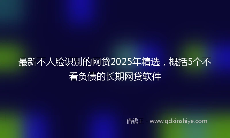 最新不人脸识别的网贷2025年精选，概括5个不看负债的长期网贷软件