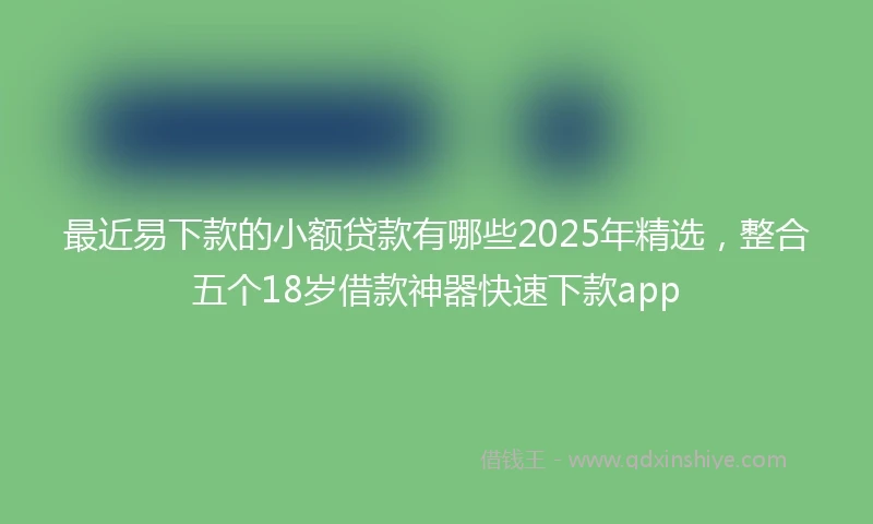最近易下款的小额贷款有哪些2025年精选，整合五个18岁借款神器快速下款app