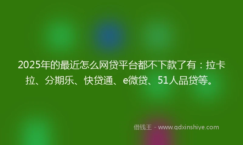2025年的最近怎么网贷平台都不下款了有：拉卡拉、分期乐、快贷通、e微贷、51人品贷等。