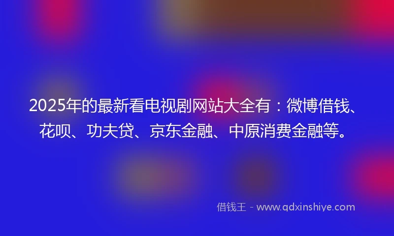 2025年的最新看电视剧网站大全有：微博借钱、花呗、功夫贷、京东金融、中原消费金融等。